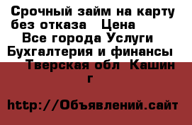 Срочный займ на карту без отказа › Цена ­ 500 - Все города Услуги » Бухгалтерия и финансы   . Тверская обл.,Кашин г.